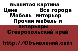 вышитая картина  › Цена ­ 8 000 - Все города Мебель, интерьер » Прочая мебель и интерьеры   . Ставропольский край